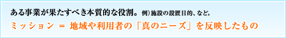 ある事業が果たすべき本質的な役割。例）施設の設置目的、など。ミッション＝地域や利用者の「真のニーズ」を反映したもの
