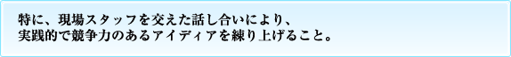 特に、現場スタッフを交えた話し合いにより、実践的で競争力のあるアイディアを練り上げること。